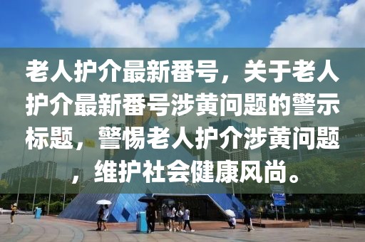 老人護介最新番號，關于老人護介最新番號涉黃問題的警示標題，警惕老人護介涉黃問題，維護社會健康風尚。