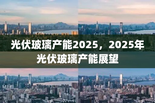 光伏玻璃產(chǎn)能2025，2025年光伏玻璃產(chǎn)能展望