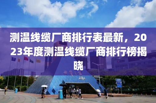 測(cè)溫線纜廠商排行表最新，2023年度測(cè)溫線纜廠商排行榜揭曉