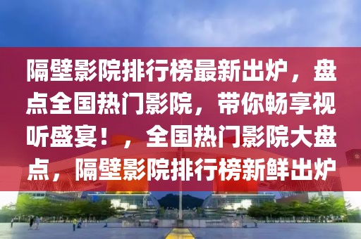 隔壁影院排行榜最新出爐，盤點全國熱門影院，帶你暢享視聽盛宴！，全國熱門影院大盤點，隔壁影院排行榜新鮮出爐