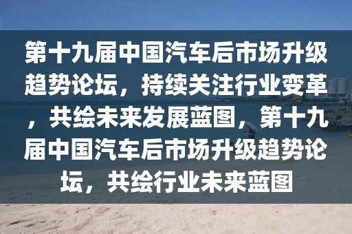 第十九屆中國汽車后市場升級趨勢論壇，持續(xù)關(guān)注行業(yè)變革，共繪未來發(fā)展藍(lán)圖，第十九屆中國汽車后市場升級趨勢論壇，共繪行業(yè)未來藍(lán)圖