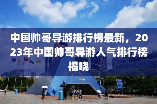 中國(guó)帥哥導(dǎo)游排行榜最新，2023年中國(guó)帥哥導(dǎo)游人氣排行榜揭曉