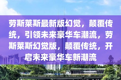 勞斯萊斯最新版幻覺，顛覆傳統(tǒng)，引領(lǐng)未來豪華車潮流，勞斯萊斯幻覺版，顛覆傳統(tǒng)，開啟未來豪華車新潮流