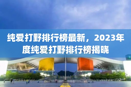 純愛打野排行榜最新，2023年度純愛打野排行榜揭曉