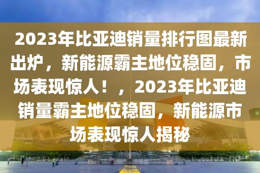 2023年比亞迪銷量排行圖最新出爐，新能源霸主地位穩(wěn)固，市場(chǎng)表現(xiàn)驚人！，2023年比亞迪銷量霸主地位穩(wěn)固，新能源市場(chǎng)表現(xiàn)驚人揭秘