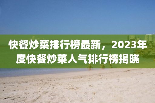 快餐炒菜排行榜最新，2023年度快餐炒菜人氣排行榜揭曉