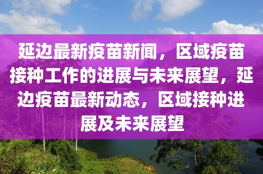 延邊最新疫苗新聞，區(qū)域疫苗接種工作的進展與未來展望，延邊疫苗最新動態(tài)，區(qū)域接種進展及未來展望