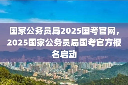 國(guó)家公務(wù)員局2025國(guó)考官網(wǎng)，2025國(guó)家公務(wù)員局國(guó)考官方報(bào)名啟動(dòng)