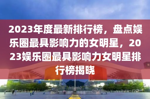 2023年度最新排行榜，盤(pán)點(diǎn)娛樂(lè)圈最具影響力的女明星，2023娛樂(lè)圈最具影響力女明星排行榜揭曉