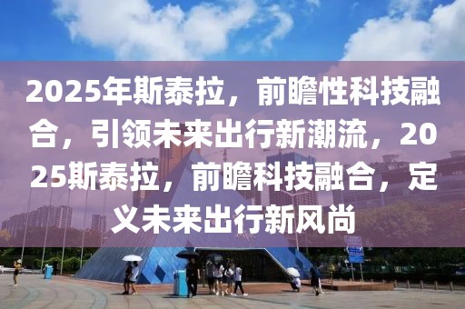 2025年斯泰拉，前瞻性科技融合，引領(lǐng)未來(lái)出行新潮流，2025斯泰拉，前瞻科技融合，定義未來(lái)出行新風(fēng)尚