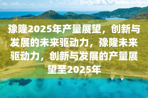 豫隆2025年產(chǎn)量展望，創(chuàng)新與發(fā)展的未來(lái)驅(qū)動(dòng)力，豫隆未來(lái)驅(qū)動(dòng)力，創(chuàng)新與發(fā)展的產(chǎn)量展望至2025年