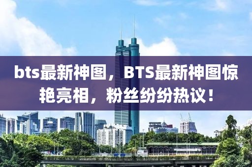 bts最新神圖，BTS最新神圖驚艷亮相，粉絲紛紛熱議！