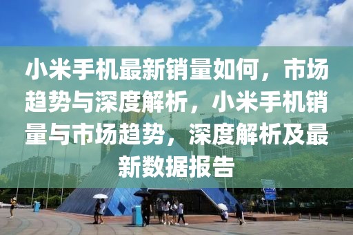 小米手機最新銷量如何，市場趨勢與深度解析，小米手機銷量與市場趨勢，深度解析及最新數(shù)據(jù)報告