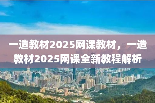 一造教材2025網(wǎng)課教材，一造教材2025網(wǎng)課全新教程解析