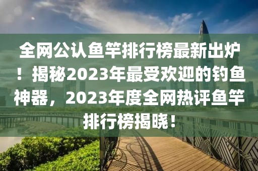 全網(wǎng)公認(rèn)魚竿排行榜最新出爐！揭秘2023年最受歡迎的釣魚神器，2023年度全網(wǎng)熱評(píng)魚竿排行榜揭曉！