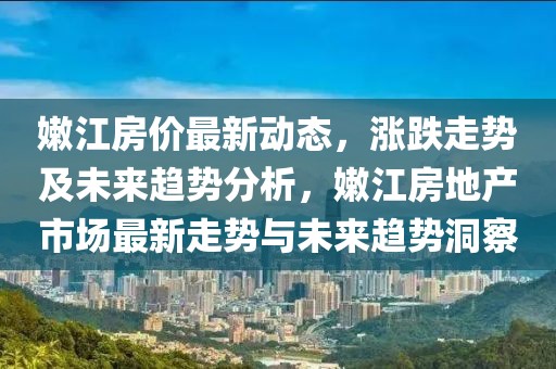 嫩江房價最新動態(tài)，漲跌走勢及未來趨勢分析，嫩江房地產(chǎn)市場最新走勢與未來趨勢洞察