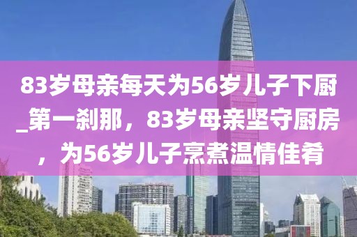 83歲母親每天為56歲兒子下廚_第一剎那，83歲母親堅(jiān)守廚房，為56歲兒子烹煮溫情佳肴