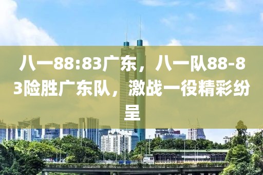 八一88:83廣東，八一隊(duì)88-83險(xiǎn)勝廣東隊(duì)，激戰(zhàn)一役精彩紛呈