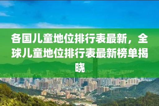 各國兒童地位排行表最新，全球兒童地位排行表最新榜單揭曉