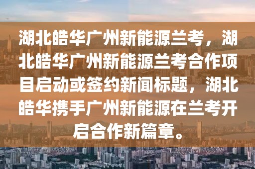 湖北皓華廣州新能源蘭考，湖北皓華廣州新能源蘭考合作項目啟動或簽約新聞標題，湖北皓華攜手廣州新能源在蘭考開啟合作新篇章。