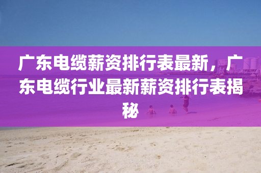 廣東電纜薪資排行表最新，廣東電纜行業(yè)最新薪資排行表揭秘