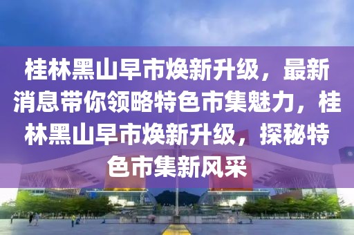 桂林黑山早市煥新升級，最新消息帶你領略特色市集魅力，桂林黑山早市煥新升級，探秘特色市集新風采