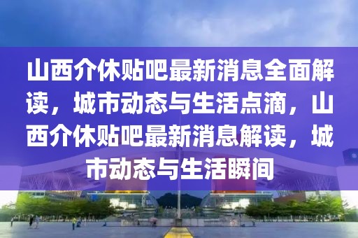 山西介休貼吧最新消息全面解讀，城市動態(tài)與生活點滴，山西介休貼吧最新消息解讀，城市動態(tài)與生活瞬間