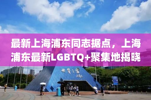 最新上海浦東同志據(jù)點(diǎn)，上海浦東最新LGBTQ+聚集地揭曉