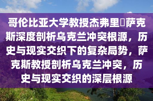 哥倫比亞大學(xué)教授杰弗里?薩克斯深度剖析烏克蘭沖突根源，歷史與現(xiàn)實(shí)交織下的復(fù)雜局勢(shì)，薩克斯教授剖析烏克蘭沖突，歷史與現(xiàn)實(shí)交織的深層根源