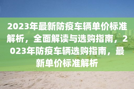 2023年最新防疫車輛單價標(biāo)準(zhǔn)解析，全面解讀與選購指南，2023年防疫車輛選購指南，最新單價標(biāo)準(zhǔn)解析