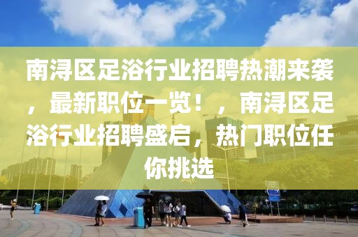 南潯區(qū)足浴行業(yè)招聘熱潮來襲，最新職位一覽！，南潯區(qū)足浴行業(yè)招聘盛啟，熱門職位任你挑選