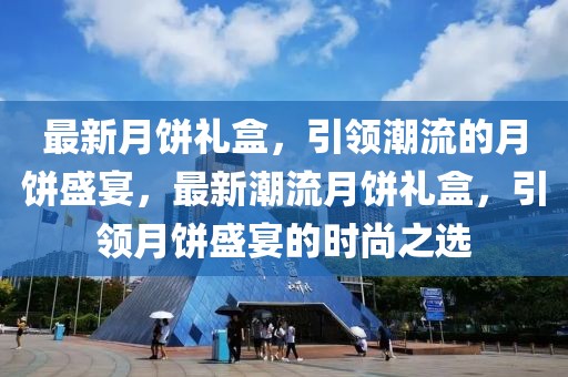 最新月餅禮盒，引領(lǐng)潮流的月餅盛宴，最新潮流月餅禮盒，引領(lǐng)月餅盛宴的時尚之選