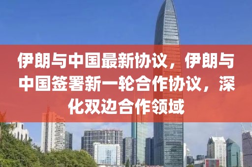 伊朗與中國(guó)最新協(xié)議，伊朗與中國(guó)簽署新一輪合作協(xié)議，深化雙邊合作領(lǐng)域