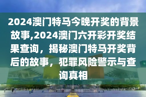 2024澳門特馬今晚開(kāi)獎(jiǎng)的背景故事,2024澳門六開(kāi)彩開(kāi)獎(jiǎng)結(jié)果查詢，揭秘澳門特馬開(kāi)獎(jiǎng)背后的故事，犯罪風(fēng)險(xiǎn)警示與查詢真相