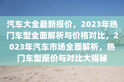 汽車大全最新報價，2023年熱門車型全面解析與價格對比，2023年汽車市場全面解析，熱門車型報價與對比大揭秘