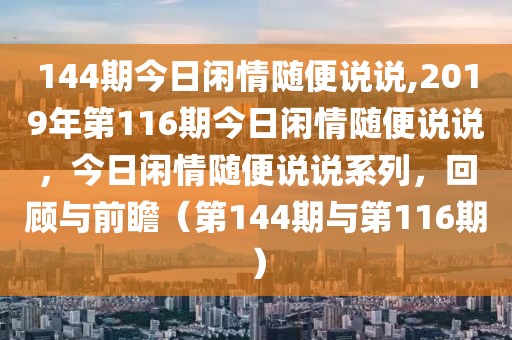 144期今日閑情隨便說(shuō)說(shuō),2019年第116期今日閑情隨便說(shuō)說(shuō)，今日閑情隨便說(shuō)說(shuō)系列，回顧與前瞻（第144期與第116期）