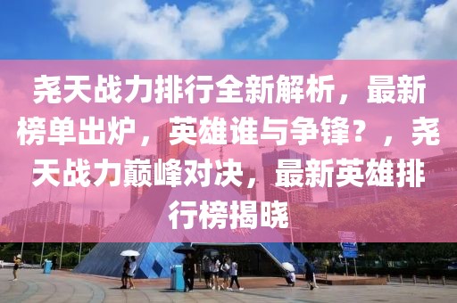 堯天戰(zhàn)力排行全新解析，最新榜單出爐，英雄誰與爭鋒？，堯天戰(zhàn)力巔峰對決，最新英雄排行榜揭曉