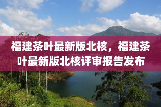 福建茶葉最新版北核，福建茶葉最新版北核評(píng)審報(bào)告發(fā)布