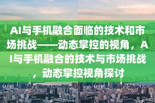 AI與手機融合面臨的技術和市場挑戰(zhàn)——動態(tài)掌控的視角，AI與手機融合的技術與市場挑戰(zhàn)，動態(tài)掌控視角探討