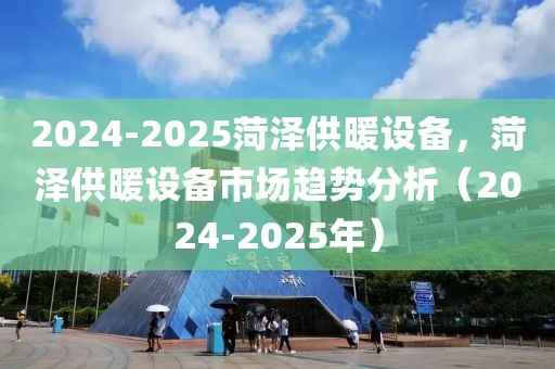 2024-2025菏澤供暖設(shè)備，菏澤供暖設(shè)備市場趨勢分析（2024-2025年）