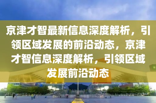 京津才智最新信息深度解析，引領(lǐng)區(qū)域發(fā)展的前沿動(dòng)態(tài)，京津才智信息深度解析，引領(lǐng)區(qū)域發(fā)展前沿動(dòng)態(tài)