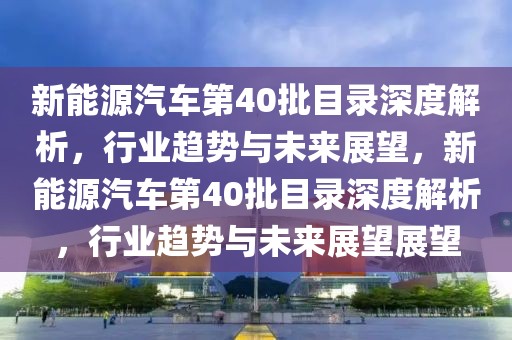 新能源汽車第40批目錄深度解析，行業(yè)趨勢(shì)與未來展望，新能源汽車第40批目錄深度解析，行業(yè)趨勢(shì)與未來展望展望