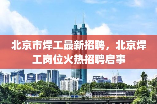 北京市焊工最新招聘，北京焊工崗位火熱招聘啟事