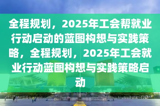 全程規(guī)劃，2025年工會幫就業(yè)行動(dòng)啟動(dòng)的藍(lán)圖構(gòu)想與實(shí)踐策略，全程規(guī)劃，2025年工會就業(yè)行動(dòng)藍(lán)圖構(gòu)想與實(shí)踐策略啟動(dòng)