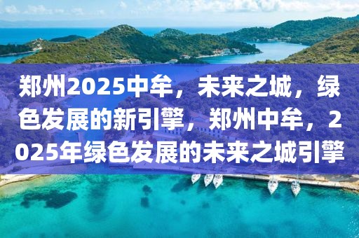 鄭州2025中牟，未來之城，綠色發(fā)展的新引擎，鄭州中牟，2025年綠色發(fā)展的未來之城引擎