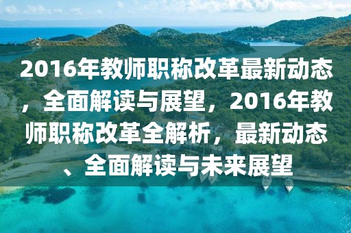 2016年教師職稱改革最新動態(tài)，全面解讀與展望，2016年教師職稱改革全解析，最新動態(tài)、全面解讀與未來展望