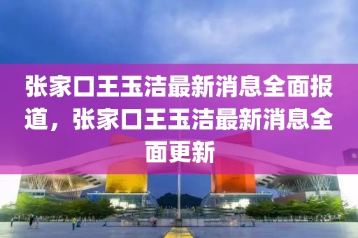 張家口王玉潔最新消息全面報道，張家口王玉潔最新消息全面更新