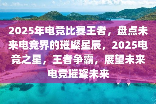 2025年電競比賽王者，盤點未來電競界的璀璨星辰，2025電競之星，王者爭霸，展望未來電競璀璨未來