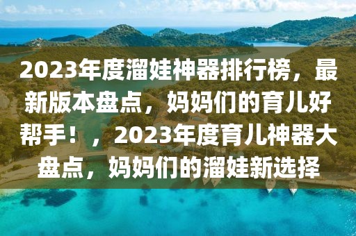 2023年度溜娃神器排行榜，最新版本盤點，媽媽們的育兒好幫手！，2023年度育兒神器大盤點，媽媽們的溜娃新選擇