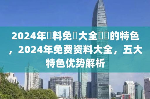 2024年資料免費大全優(yōu)勢的特色，2024年免費資料大全，五大特色優(yōu)勢解析